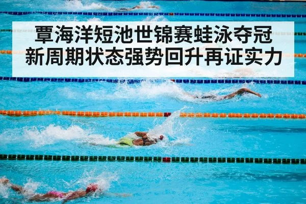 覃海洋短池世锦赛蛙泳夺冠 新周期状态强势回升再证实力