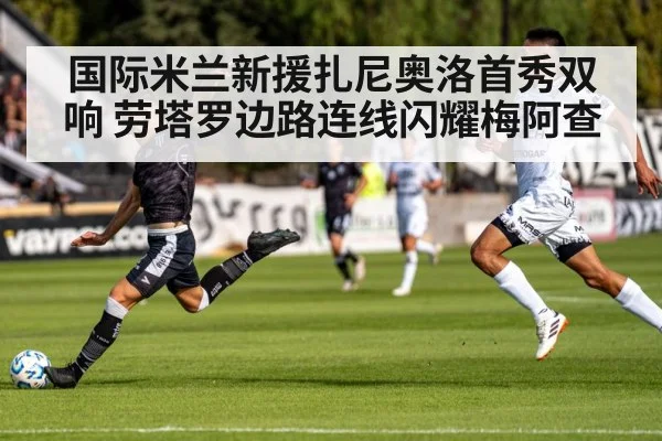 国际米兰新援扎尼奥洛首秀双响 劳塔罗边路连线闪耀梅阿查